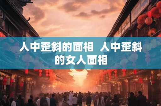 人中歪斜的面相  人中歪斜的女人面相