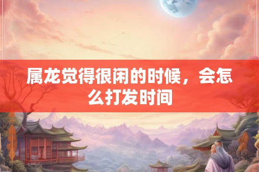 属龙觉得很闲的时候,会怎么打发时间 属龙觉得很闲的时候,会怎么打发时间