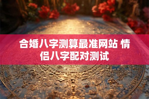 合婚八字测算最准网站 情侣八字配对测试 合婚八字测算最准网站 情侣八字配对测试