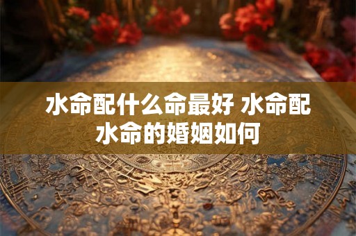 水命配什么命最好 水命配水命的婚姻如何