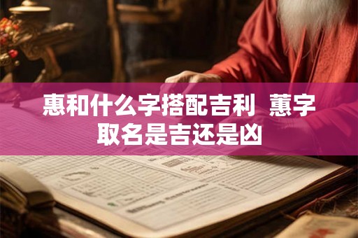 惠和什么字搭配吉利 蕙字取名是吉还是凶 惠和什么字搭配吉利 蕙字取名是吉还是凶