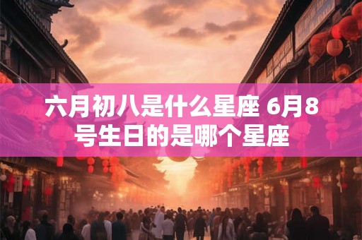 六月初八是什么星座 6月8号生日的是哪个星座 六月初八是什么星座 6月8号生日的是哪个星座