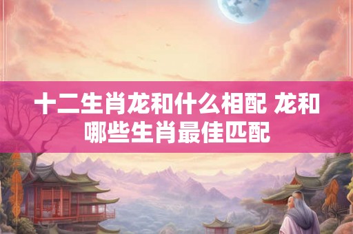 十二生肖龙和什么相配 龙和哪些生肖最佳匹配