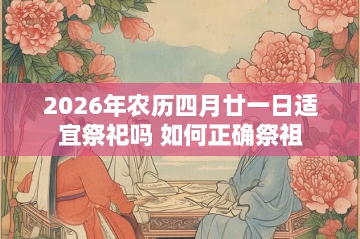 2026年农历四月廿一日适宜祭祀吗 如何正确祭祖 2026年农历四月廿一日适宜祭祀吗 如何正确祭祖