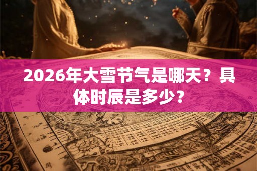 2026年大雪节气是哪天？具体时辰是多少？