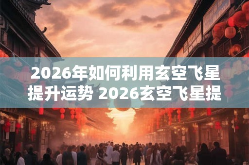 2026年如何利用玄空飞星提升运势 2026玄空飞星提升运势咋做 2026年如何利用玄空飞星提升运势 2026玄空飞星提升运势咋做