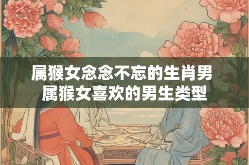 属猴女念念不忘的生肖男 属猴女喜欢的男生类型 属猴女念念不忘的生肖男 属猴女喜欢的男生类型