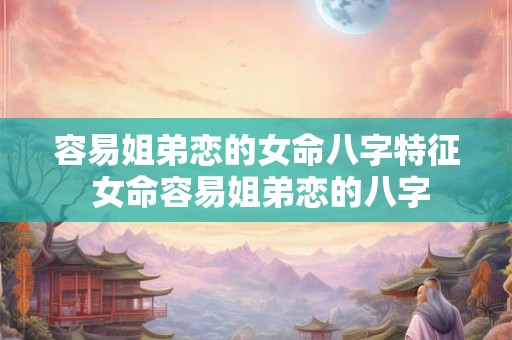 容易姐弟恋的女命八字特征 女命容易姐弟恋的八字 容易姐弟恋的女命八字特征 女命容易姐弟恋的八字