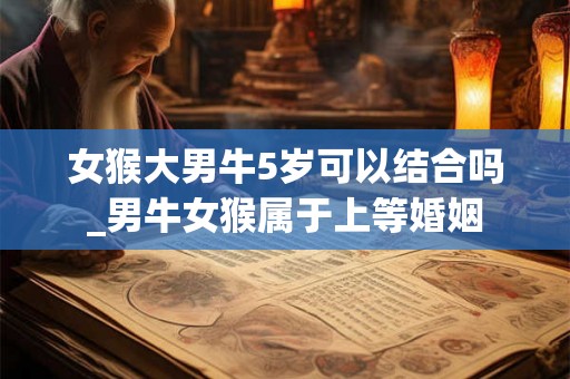 女猴大男牛5岁可以结合吗_男牛女猴属于上等婚姻