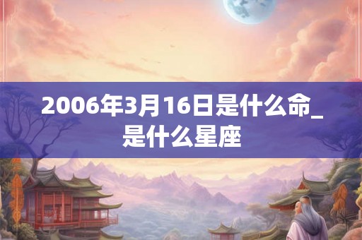 2006年3月16日是什么命_是什么星座 2006年3月16日是什么命_是什么星座