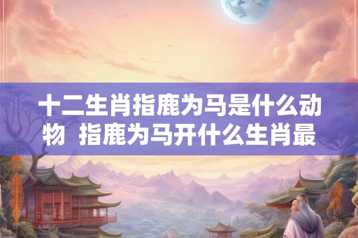 十二生肖指鹿为马是什么动物  指鹿为马开什么生肖最佳