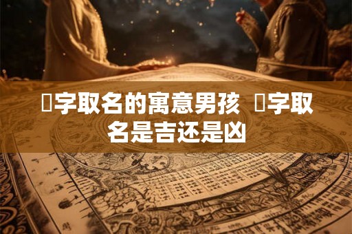 垚字取名的寓意男孩  垚字取名是吉还是凶