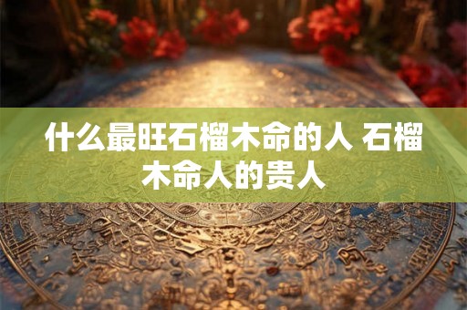 什么最旺石榴木命的人 石榴木命人的贵人