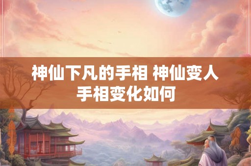 神仙下凡的手相 神仙变人手相变化如何 神仙下凡的手相 神仙变人手相变化如何