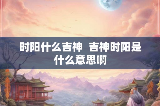 时阳什么吉神  吉神时阳是什么意思啊