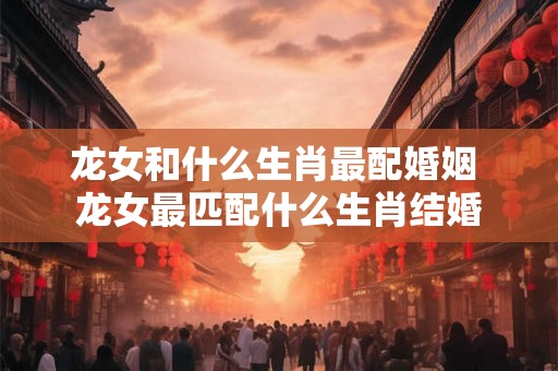 龙女和什么生肖最配婚姻 龙女最匹配什么生肖结婚