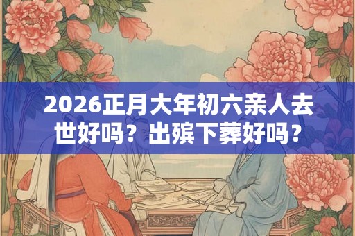 2026正月大年初六亲人去世好吗？出殡下葬好吗？