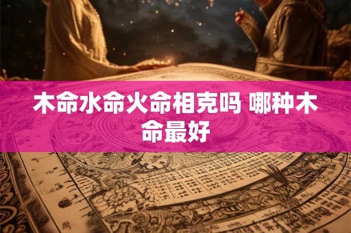木命水命火命相克吗 哪种木命最好