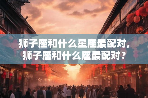 狮子座和什么星座最配对,狮子座和什么座最配对? 狮子座和什么星座最配对,狮子座和什么座最配对?