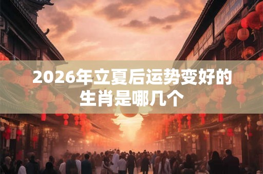 2026年立夏后运势变好的生肖是哪几个 2026年立夏后运势变好的生肖是哪几个