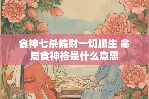 食神七杀偏财一切顺生 命局食神格是什么意思