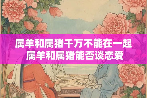 属羊和属猪千万不能在一起 属羊和属猪能否谈恋爱 属羊和属猪千万不能在一起 属羊和属猪能否谈恋爱