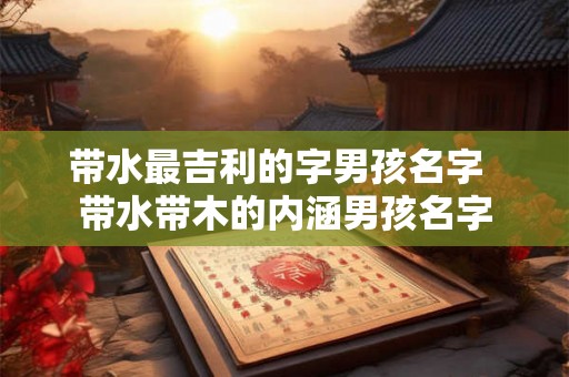 带水最吉利的字男孩名字  带水带木的内涵男孩名字