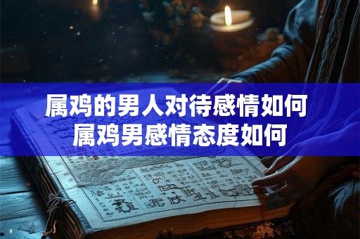 属鸡的男人对待感情如何 属鸡男感情态度如何