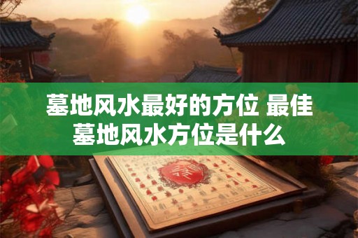 墓地风水最好的方位 最佳墓地风水方位是什么