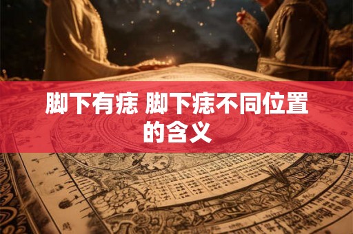 脚下有痣 脚下痣不同位置的含义 脚下有痣 脚下痣不同位置的含义