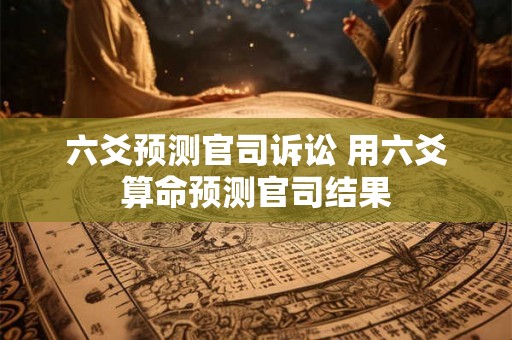 六爻预测官司诉讼 用六爻算命预测官司结果 六爻预测官司诉讼 用六爻算命预测官司结果