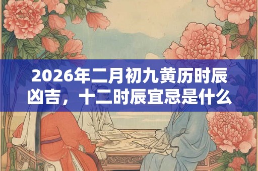 2026年二月初九黄历时辰凶吉，十二时辰宜忌是什么？