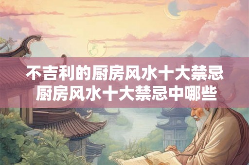 不吉利的厨房风水十大禁忌 厨房风水十大禁忌中哪些是不吉利的