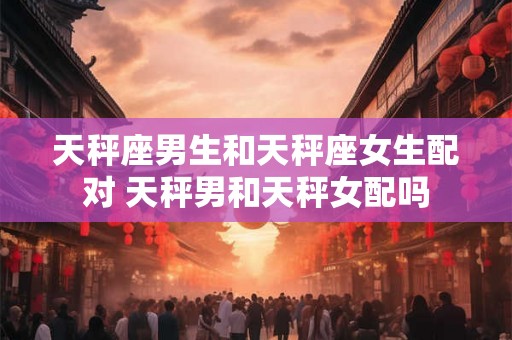 天秤座男生和天秤座女生配对 天秤男和天秤女配吗
