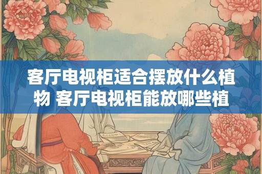 客厅电视柜适合摆放什么植物 客厅电视柜能放哪些植物