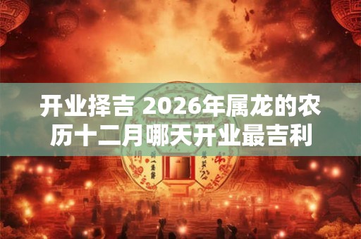 开业择吉 2026年属龙的农历十二月哪天开业最吉利