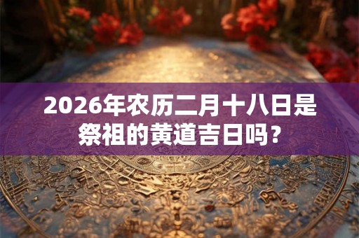 2026年农历二月十八日是祭祖的黄道吉日吗？