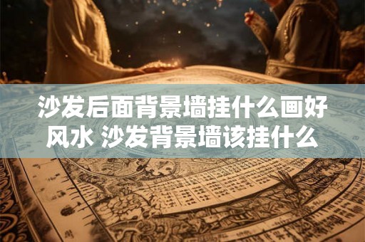 沙发后面背景墙挂什么画好风水 沙发背景墙该挂什么画