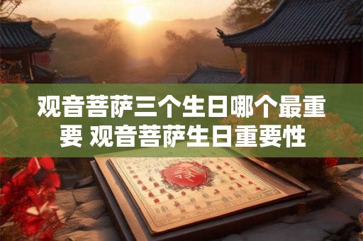 观音菩萨三个生日哪个最重要 观音菩萨生日重要性
