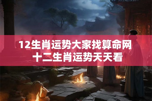 12生肖运势大家找算命网 十二生肖运势天天看 12生肖运势大家找算命网 十二生肖运势天天看