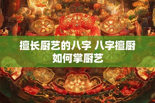 擅长厨艺的八字 八字擅厨如何掌厨艺 擅长厨艺的八字 八字擅厨如何掌厨艺