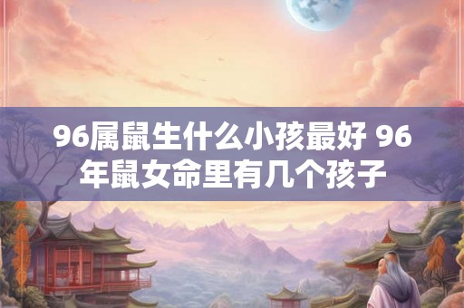 96属鼠生什么小孩最好 96年鼠女命里有几个孩子 96属鼠生什么小孩最好 96年鼠女命里有几个孩子