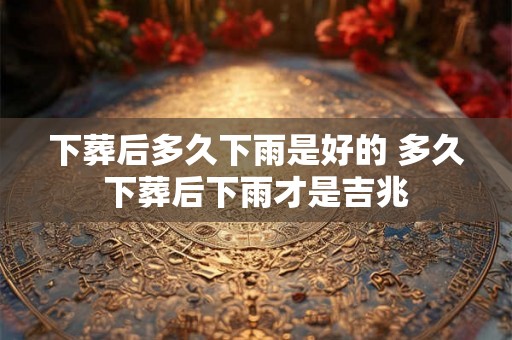 下葬后多久下雨是好的 多久下葬后下雨才是吉兆