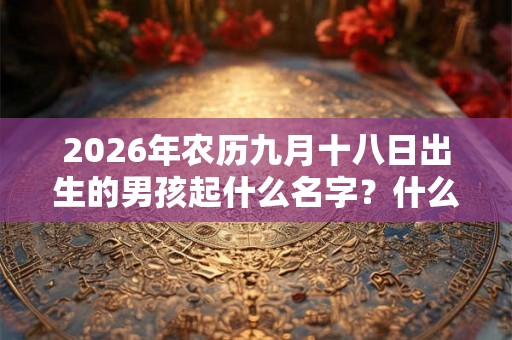 2026年农历九月十八日出生的男孩起什么名字?什么名字好听又吉利? 2026年农历九月十八日出生的男孩起什么名字?什么名字好听又吉利?