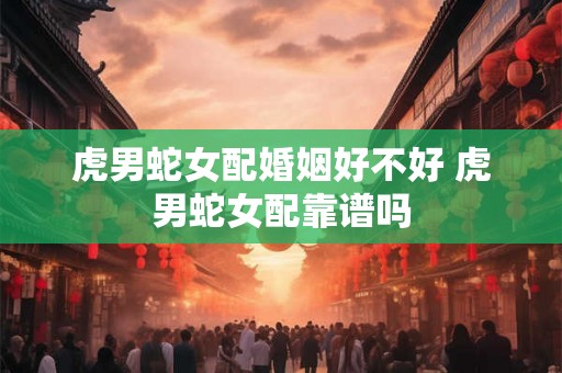 虎男蛇女配婚姻好不好 虎男蛇女配靠谱吗 虎男蛇女配婚姻好不好 虎男蛇女配靠谱吗