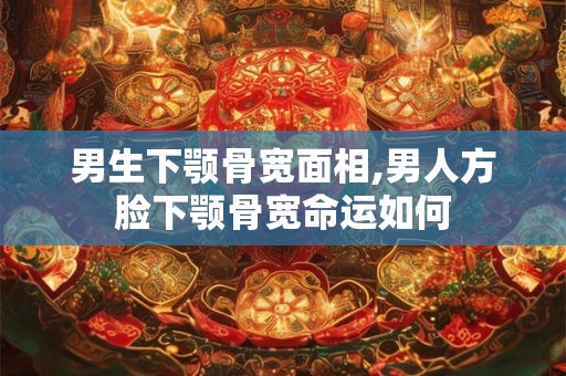 男生下颚骨宽面相,男人方脸下颚骨宽命运如何 男生下颚骨宽面相,男人方脸下颚骨宽命运如何