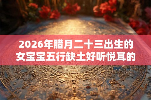 2026年腊月二十三出生的女宝宝五行缺土好听悦耳的名字推荐