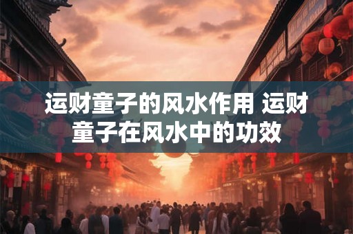 运财童子的风水作用 运财童子在风水中的功效