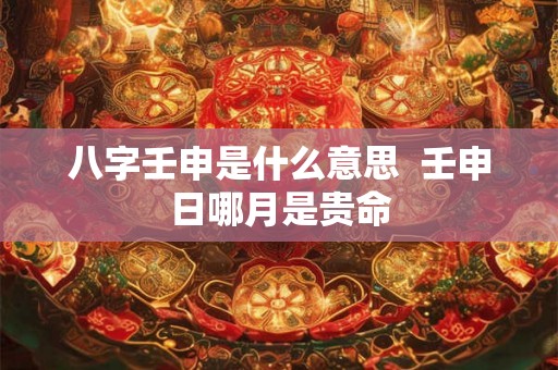 八字壬申是什么意思 壬申日哪月是贵命 八字壬申是什么意思 壬申日哪月是贵命