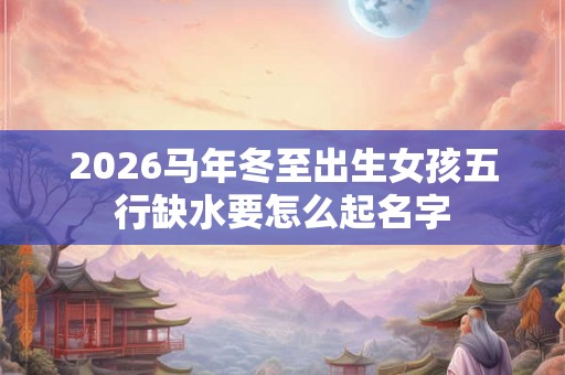 2026马年冬至出生女孩五行缺水要怎么起名字